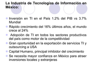 La Industria de Tecnologías de Información en México: Inversión en TI en el País 1.2% del PIB vs 3.7% Mundial Rápido crecimiento del 16% últimos años, el mundo crece al 24% Adopción de TI en todos los sectores productivos del país como motor de la competitividad Gran oportunidad en la exportación de servicios TI y outsourcing a USA Capital Humano, principal inhibidor del crecimiento Se necesita mayor confianza en México para atraer inversiones locales y extranjeras 