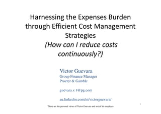 Harnessing the Expenses Burden
through Efficient Cost Management
Strategies
(How can I reduce costs
continuously?)continuously?)
1
Victor Guevara
Group Finance Manager
Procter & Gamble
guevara.v.1@pg.com
au.linkedin.com/in/victorguevara/
These are the personal views of Victor Guevara and not of his employer
 