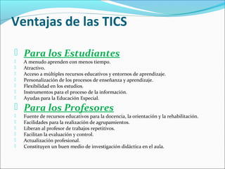 Ventajas de las TICS
 Para los Estudiantes








A menudo aprenden con menos tiempo.
Atractivo.
Acceso a múltiples recursos educativos y entornos de aprendizaje.
Personalización de los procesos de enseñanza y aprendizaje.
Flexibilidad en los estudios.
Instrumentos para el proceso de la información.
Ayudas para la Educación Especial.

 Para los Profesores







Fuente de recursos educativos para la docencia, la orientación y la rehabilitación.
Facilidades para la realización de agrupamientos.
Liberan al profesor de trabajos repetitivos.
Facilitan la evaluación y control.
Actualización profesional.
Constituyen un buen medio de investigación didáctica en el aula.

 