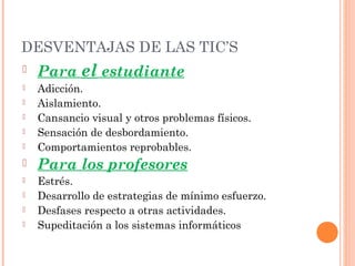 DESVENTAJAS DE LAS TIC’S







Para el estudiante
Adicción.
Aislamiento.
Cansancio visual y otros problemas físicos.
Sensación de desbordamiento.
Comportamientos reprobables.



Para los profesores



Estrés.
Desarrollo de estrategias de mínimo esfuerzo.
Desfases respecto a otras actividades.
Supeditación a los sistemas informáticos





 