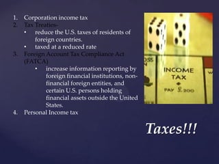 1.   Corporation income tax
2.   Tax Treaties-
     • reduce the U.S. taxes of residents of
         foreign countries.
     • taxed at a reduced rate
3.   Foreign Account Tax Compliance Act
     (FATCA)
         • increase information reporting by
             foreign financial institutions, non-
             financial foreign entities, and
             certain U.S. persons holding
             financial assets outside the United
             States.
4.   Personal Income tax


                                                    Taxes!!!
 