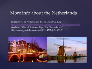 More info about the Netherlands…..
YouTube: “The Netherlands & The Dutch Culture”
http://www.youtube.com/watch?v=1DqMQM5i2Y8&feature=related
YouTube: “Global Business Tips: The Netherlands”
http://www.youtube.com/watch?v=4MMbAzlQS-Y
 