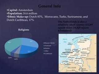General Info
•Capital: Amsterdam
•Population: 16.6 million
•Ethnic Make-up: Dutch 83%, Moroccans, Turks, Surinamese, and
Dutch Caribbean, 17%
                                                       The Netherlands is also a
                                                       relatively small country (13,297
                                                       square miles [34,425 square
                 Religions                             kilometers])



                             31%
 40%                                  Roman Catholic
                                      Protestant
                                      Muslim

                        21%           Other
                                      unaffiliated

 3.60%
         4.40%
 