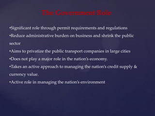 The Government Role

•Significant role through permit requirements and regulations
•Reduce administrative burden on business and shrink the public
sector
•Aims to privatize the public transport companies in large cities
•Does not play a major role in the nation’s economy.
•Takes an active approach to managing the nation’s credit supply &
currency value.
•Active role in managing the nation’s environment
 