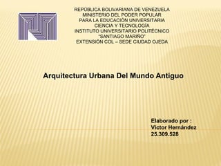 REPÚBLICA BOLIVARIANA DE VENEZUELA
MINISTERIO DEL PODER POPULAR
PARA LA EDUCACIÓN UNIVERSITARIA
CIENCIA Y TECNOLOGÍA
INSTITUTO UNIVERSITARIO POLITÉCNICO
“SANTIAGO MARIÑO”
EXTENSIÓN COL – SEDE CIUDAD OJEDA
Arquitectura Urbana Del Mundo Antiguo
Elaborado por :
Víctor Hernández
25.309.528
 