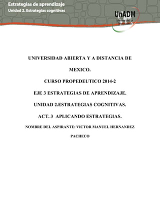 UNIVERSIDAD ABIERTA Y A DISTANCIA DE
MEXICO.
CURSO PROPEDEUTICO 2014-2
EJE 3 ESTRATEGIAS DE APRENDIZAJE.
UNIDAD 2.ESTRATEGIAS COGNITIVAS.
ACT. 3 APLICANDO ESTRATEGIAS.
NOMBRE DEL ASPIRANTE: VICTOR MANUEL HERNANDEZ
PACHECO
 