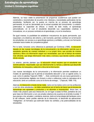 Además, se hace viable la presentación de programas académicos que puedan ser
construidos y reconstruidos de acuerdo a los intereses y necesidades particulares de los
estudiantes, facilitando así, la puesta en marcha de un proceso de aprendizaje
permanente, el cual es demandado por la actual sociedad del conocimiento. Lo anterior
potencializa la capacidad de ofrecer, a través de éste medio, el aprendizaje
personalizado, en el cual el estudiante desarrolle sus capacidades creativas e
innovadoras, en un proceso centrado en el aprendizaje y no en la enseñanza.
De igual manera, la posibilidad de establecer mecanismos de ajuste permanente, que
respondan a la dinámica del entorno y del momento, permiten contribuir en la formación
de estudiantes con acceso a un aprendizaje oportuno y confiable, y a la vez con formación
orientada hacia niveles de competencia global.
Por lo tanto, tomando como referencia lo planteado por Contreras (1995), la educación
basada en las nuevas tecnologías de la comunicación y la información, permite que el
estudiante aprenda de manera individual y a su propio ritmo, que acceda de manera
oportuna y libre a la información según sus necesidades, que use el tiempo de manera
más eficiente, que tenga información más clara y concisa y que decida cuándo y desde
dónde estudia.
Lo anterior, permite plantear que la educación virtual requiere que el estudiante sea
autodisciplinado, responsable, que use efectivamente su tiempo, y además que desarrolle
habilidades de búsqueda y selección crítica de la información.
Las nuevas tecnologías de la comunicación y la información permiten establecer un
modelo de aprendizaje que le permita al estudiante descubrir y ser un agente activo, lo
cual, como lo plantea Tapscott (1998) “... Esta combinación de una nueva generación y
nuevas herramientas digitales nos forzará a volver a reflexionar sobre la naturaleza de la
educación, tanto en contenido como en la forma de entrega...” (Tapscott, 1998: 119).
Además, la interacción a través de las redes, tanto con los textos como con los profesores
y con los otros estudiantes, se debe caracterizar por el hecho de hacer que el proceso de
aprendizaje sea agradable y productivo y no aburridor e improductivo. Ahora bien, el
medio más propicio para esa interacción, es sin lugar a dudas la Web, portadora de una
gran base de información y con una amplia cobertura de usuarios en el ámbito mundial. Y
que gracias a los actuales y venideros avances, tanto en la tecnología del hardware como
la del software, harán posible además de la interacción, el desarrollo de aplicaciones
“inteligentes”, en formatos que estimulen todos los sentidos y las potencialidades de los
estudiantes.
 