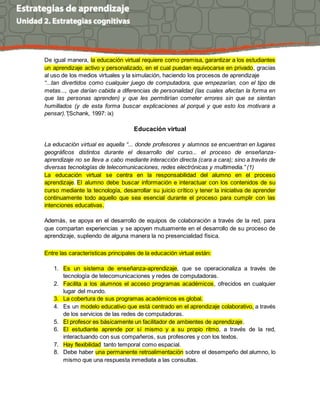 De igual manera, la educación virtual requiere como premisa, garantizar a los estudiantes
un aprendizaje activo y personalizado, en el cual puedan equivocarse en privado, gracias
al uso de los medios virtuales y la simulación, haciendo los procesos de aprendizaje
“...tan divertidos como cualquier juego de computadora, que empezarían, con el tipo de
metas..., que darían cabida a diferencias de personalidad (las cuales afectan la forma en
que las personas aprenden) y que les permitirían cometer errores sin que se sientan
humillados (y de esta forma buscar explicaciones al porqué y que esto los motivara a
pensar).”(Schank, 1997: ix)
Educación virtual
La educación virtual es aquella “... donde profesores y alumnos se encuentran en lugares
geográficos distintos durante el desarrollo del curso... el proceso de enseñanza-
aprendizaje no se lleva a cabo mediante interacción directa (cara a cara); sino a través de
diversas tecnologías de telecomunicaciones, redes electrónicas y multimedia.” (1)
La educación virtual se centra en la responsabilidad del alumno en el proceso
aprendizaje. El alumno debe buscar información e interactuar con los contenidos de su
curso mediante la tecnología, desarrollar su juicio crítico y tener la iniciativa de aprender
continuamente todo aquello que sea esencial durante el proceso para cumplir con las
intenciones educativas.
Además, se apoya en el desarrollo de equipos de colaboración a través de la red, para
que compartan experiencias y se apoyen mutuamente en el desarrollo de su proceso de
aprendizaje, supliendo de alguna manera la no presencialidad física.
Entre las características principales de la educación virtual están:
1. Es un sistema de enseñanza-aprendizaje, que se operacionaliza a través de
tecnología de telecomunicaciones y redes de computadoras.
2. Facilita a los alumnos el acceso programas académicos, ofrecidos en cualquier
lugar del mundo.
3. La cobertura de sus programas académicos es global.
4. Es un modelo educativo que está centrado en el aprendizaje colaborativo, a través
de los servicios de las redes de computadoras.
5. El profesor es básicamente un facilitador de ambientes de aprendizaje.
6. El estudiante aprende por sí mismo y a su propio ritmo, a través de la red,
interactuando con sus compañeros, sus profesores y con los textos.
7. Hay flexibilidad tanto temporal como espacial.
8. Debe haber una permanente retroalimentación sobre el desempeño del alumno, lo
mismo que una respuesta inmediata a las consultas.
 