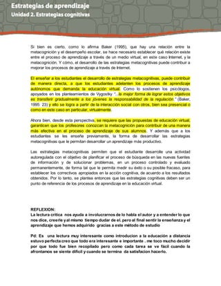 Si bien es cierto, como lo afirma Baker (1995), que hay una relación entre la
metacognición y el desempeño escolar, se hace necesario establecer qué relación existe
entre el proceso de aprendizaje a través de un medio virtual, en este caso Internet, y la
metacognición. Y cómo, el desarrollo de las estrategias metacognitivas puede contribuir a
mejorar los procesos de aprendizaje a través de Internet.
El enseñar a los estudiantes el desarrollo de estrategias metacognitivas, puede contribuir
de manera directa, a que los estudiantes adelanten los procesos de aprendizaje
autónomos que demanda la educación virtual. Como lo sostienen los psicólogos,
apoyados en los planteamientos de Vygostky “...la mejor forma de lograr estos objetivos
es transferir gradualmente a los jóvenes la responsabilidad de la regulación.” (Baker,
1995: 23) y ello se logra a partir de la interacción social con otros, bien sea presencial o
como en este caso en particular, virtualmente.
Ahora bien, desde esta perspectiva, se requiere que las propuestas de educación virtual,
garanticen que los profesores conozcan la metacognición para contribuir de una manera
más efectiva en el proceso de aprendizaje de sus alumnos. Y además que a los
estudiantes se les enseñe previamente, la forma de desarrollar las estrategias
metacognitivas que le permitan desarrollar un aprendizaje más productivo.
Las estrategias metacognitivas permiten que el estudiante desarrolle una actividad
autoregulada con el objetivo de planificar el proceso de búsqueda en las nuevas fuentes
de información y de solucionar problemas, en un proceso controlado y evaluado
permanentemente, de forma tal que le permita medir su éxito o su posible fracaso, para
establecer los correctivos apropiados en la acción cognitiva, de acuerdo a los resultados
obtenidos. Por lo tanto, se plantea entonces que las estrategias cognitivas deben ser un
punto de referencia de los procesos de aprendizaje en la educación virtual.
REFLEXION:
La lectura critica nos ayuda a involucrarnos de lo habla el autor y a entender lo que
nos dice, creerle yal mismo tiempo dudar de el. pero al final sentir la enseñanza y el
aprendizaje que hemos adquirido gracias a este método de estudio
Pd: Es una lectura muy interesante como introducion a la educación a distancia
estuvo perfecta creo que todo era interesante e importante . me toco mucho decidir
por que todo fue bien recopilado pero como cada tarea se ve fácil cuando la
afrontamos se siente difícil y cuando se termina da satisfacion hacerlo.
 