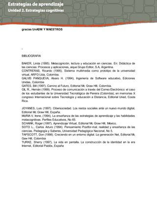 gracias UnADM Y MAESTROS
.
BIBLIOGRAFIA
BAKER, Linda (1995). Metacognición, lectura y educación en ciencias. En: Didáctica de
las ciencias: Procesos y aplicaciones, aique Grupo Editor, S.A, Argentina.
CONTRERAS, Ricardo (1995), Sistema multimedia como prototipo de la universidad
virtual, ARFO Ltda, Colombia.
GALVIS PANQUEVA, Alvaro H. (1994), Ingeniería de Software educativo, Ediciones
Unidas, Colombia
GATES, Bill (1997). Camino al Futuro, Editorial Mc Graw Hill, Colombia.
GIL R., Hernán (1999). Proceso de comunicación a través del Correo Electrónico: el caso
de los estudiantes de la Universidad Tecnológica de Pereira (Colombia), en memorias X
congreso Internacional sobre Tecnología y educación a Distancia, Editorial Uned, Costa
Rica.
JOYANES, Luis (1997). Cibersociedad. Los restos sociales ante un nuevo mundo digital,
Editorial Mc Graw Hill, España.
MURIA V. Irene, (1994). La enseñanza de las estrategias de aprendizaje y las habilidades
metacognitivas. Perfiles Educativos, No 65.
SCHANK, Roger (1997). Aprendizaje Virtual, Editorial Mc Graw Hill, México.
SOTO L., Carlos Arturo (1994). Pensamiento Postfor-mal, realidad y enseñanza de las
ciencias. Pedagogía y Saberes, Universidad Pedagógica Nacional, No 5.
TAPSCOTT, Don (1998). Creciendo en un entorno digital. La generación Net, Editorial Mc
Gaw Hill, Colombia
TURKE, Sherry (1997), La vida en pantalla. La construcción de la identidad en la era
Internet, Editorial Paidós, España
 