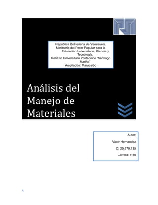 1
Análisis del
Manejo de
Materiales
República Bolivariana de Venezuela.
Ministerio del Poder Popular para la
Educación Universitaria, Ciencia y
Tecnología.
Instituto Universitario Politécnico “Santiago
Mariño”
Ampliación: Maracaibo
Autor:
Victor Hernandez
C.I 25.970.135
Carrera: # 45
 