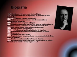 Biografia   1861  Nascido em 4 de Janeiro, em Gent na Bélgica.    1873  Inscreve-se na escola de arquitectura na Academia de Belas Artes de Gent.  1874-1877  Frequenta o Ateneo Real de Gent.  1878  Muda-se para Paris e começa a trabalhar no estúdio do arquitecto Jules Debuysson.  1880  O seu pai morre e regressa a Bélgica.  1881  Casou e mudou-se para Bruxelas. Faz parte da Academia Real de Belas Artes. Começa a trabalhar no  estúdio do arquitecto Balat.  1889  Viaja até Paris para visitar a Exposição Universal.  1890  Nasce a sua filha, Simone Horta.  1892-1911  Professor na Faculdade Politécnica de Bruxelas.  1894  Presidente da Sociedade Central de Arquitectura de Bélgica.  1906  Divorciou-se.  1908  Casamento com Julia Carlsson.  1912  Responsável pela reorganização dos cursos da Academia de Belas Artes, em Bruxelas.  1913  Director da Academia de Belas Artes, em Bruxelas.  1916  Auxilia no Congresso de Londres para a reconstrução da Bélgica. Detectado pelos alemães mudou-se para os E.U.    