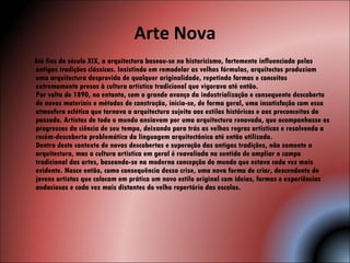 Arte Nova Até fins do século XIX, a arquitectura baseou-se no historicismo, fortemente influenciada pelas antigas tradições clássicas. Insistindo em remodelar as velhas fórmulas, arquitectos produziam uma arquitectura desprovida de qualquer originalidade, repetindo formas e conceitos extremamente presos à cultura artística tradicional que vigorava até então. Por volta de 1890, no entanto, com o grande avanço da industrialização e consequente descoberta de novos materiais e métodos de construção, inicia-se, de forma geral, uma insatisfação com essa atmosfera eclética que tornava a arquitectura sujeita aos estilos históricos e aos preconceitos do passado. Artistas de todo o mundo ansiavam por uma arquitectura renovada, que acompanhasse os progressos da ciência de seu tempo, deixando para trás as velhas regras artísticas e resolvendo a recém-descoberta problemática da linguagem arquitectónica até então utilizada. Dentro deste contexto de novas descobertas e superação das antigas tradições, não somente a arquitectura, mas a cultura artística em geral é reavaliada no sentido de ampliar o campo tradicional das artes, baseando-se na moderna concepção do mundo que estava cada vez mais evidente. Nasce então, como consequência dessa crise, uma nova forma de criar, descendente de jovens artistas que colocam em prática um novo estilo original com ideias, formas e experiências audaciosas e cada vez mais distantes do velho repertório das escolas. 