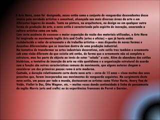 A Arte Nova, como foi  designada, nasce então como o conjunto de vanguardas descendentes desse anseio pela novidade artística e conceitual, alcançada nas mais diversas áreas da arte e em diferentes lugares do mundo. Tanto na pintura, na arquitectura, no design ou em qualquer outra forma de produção da arte, o novo estilo é caracterizado pelo espírito de inovação, encarando a cultura artística como um todo. Com certa ausência de excessos e maior exposição da razão dos materiais utilizados, o Arte Nova foi inspirada no movimento inglês Arts and Crafts (artes e ofícios) – que já havia então restabelecido o valor do artesanato e do trabalho artístico – mas dispunha de novas formas e desenhos diferenciados que se inseriam dentro de uma produção industrial. Na tentativa de transformar as artes industriais decorativas, este estilo traz também o ornamento sob uma visão diferente da que existia até então, de forma que o ornamento não só completa a estrutura, mas faz parte do objecto ao invés de estar “colado” a este. Além do abandono dos estilos históricos, a tentativa de inserção da arte na vida quotidiana e a organização estrutural de acordo com a função são outras características comuns do movimento, que alguns autores chegam a considerar um dos primeiros passos rumo à arte moderna. Contudo, a duração relativamente curta desta nova arte – cerca de 15 anos – visou muitos dos seus preceitos que, foram incorporados aos movimentos de vanguarda seguintes. No surgimento deste novo estilo, um pouco por todo o mundo, destacaram-se artistas como Victor Horta, Henry Van de Velde, Viollet le Duc, Otto Wagner, etc. – muitas vezes dando continuidade à linha de pensamento do inglês Morris (arts and crafts) ou às experiências francesas de Perret e Garnier. 
