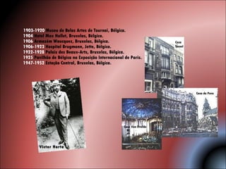 1903-1920  Museu de Belas Artes de Tournai, Bélgica. 1904  Hotel Max Hallet, Bruxelas, Bélgica.  1906  Armazém Waucquez, Bruxelas, Bélgica.  1906-1923  Hospital Brugmann, Jette, Bélgica.  1922-1928  Palais des Beaux-Arts, Bruxelas, Bélgica.  1925  Pavilhão de Bélgica na Exposição Internacional de Paris. 1947-1952  Estação Central, Bruxelas, Bélgica.  Casa Tassel Casa do Povo  Casa Van Etvelde Victor Horta 