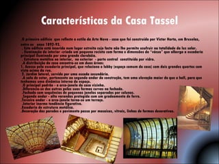 Características da Casa Tassel .O primeiro edifício  que reflecte o estilo da Arte Nova - casa que foi construída por Victor Horta, em Bruxelas, entre os  anos 1892-93.   . Este edifício está inserido num lugar estreito cujo facto não lhe permite usufruir na totalidade da luz solar.   . Iluminação do interior -criado um pequeno recinto com forma e dimensões do “vácuo” que alberga a escadaria principal iluminado por uma grande clarabóia.  . Estrutura metálica no interior,  no exterior  - parte central  constituída por vidro.  .A distribuição da casa encontra-se em duas áreas:  1. Acesso pela escadaria principal, que relaciona o lobby (espaço comum da casa) com dois grandes quartos com vista acima da rua.   2. Jardim lateral, servido por uma escada secundária.   .A sala de estar, pertencente ao segundo andar da construção, tem uma elevação maior do que o hall, para que tenhamos uma dinâmica interna do espaço.  .O principal padrão - o arco-janela da casa vizinha.   .Diferencia-se dos outros pelas suas formas curvas na fachada.  .Fachada com sequências de pequenas janelas separadas por colunas.   .Segundo andar - alta varandas protegida com um gradeamento de ferro.  .Terceiro andar - o arco-janela torna-se um terraço.   .Interior inorme tendência figurativa. .Escadaria de estrutura metálica. .Decoração das paredes e pavimento passa por mosaicos, vitrais, linhas de formas decorativas.    