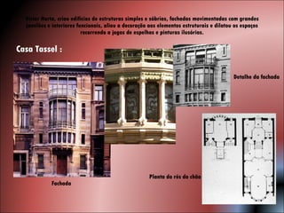 Victor Horta, criou edifícios de estruturas simples e sóbrias, fachadas movimentadas com grandes janelões e interiores funcionais, aliou a decoração aos elementos estruturais e dilatou os espaços recorrendo a jogos de espelhos e pinturas ilusórias. Casa Tassel : Fachada  Detalhe da fachada Planta do rés do chão 