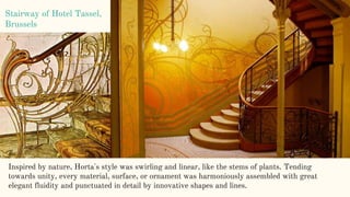 Stairway of Hotel Tassel,
Brussels
Inspired by nature, Horta's style was swirling and linear, like the stems of plants. Tending
towards unity, every material, surface, or ornament was harmoniously assembled with great
elegant fluidity and punctuated in detail by innovative shapes and lines.
 