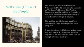 Volkshuis (House of
the People)
The Maison du Peuple (in French) or
Volkshuis (in Dutch), both literally translate
as The People’s Home or The People’s
Hostel, was a public building in Brussels. It
was one of the most influential buildings of
the Art Nouveau design in Belgium.
The building provided rooms for offices,
coffee shops, shops, meeting rooms and a
party hall.
It was demolished in 1965, and a skyscraper
was built on site. Its demolition has been
regarded as an "architectural crime" and an
example of "Brusselization".
 