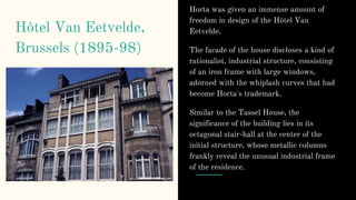 Hôtel Van Eetvelde,
Brussels (1895-98)
Horta was given an immense amount of
freedom in design of the Hôtel Van
Eetvelde.
The facade of the house discloses a kind of
rationalist, industrial structure, consisting
of an iron frame with large windows,
adorned with the whiplash curves that had
become Horta's trademark.
Similar to the Tassel House, the
significance of the building lies in its
octagonal stair-hall at the center of the
initial structure, whose metallic columns
frankly reveal the unusual industrial frame
of the residence.
 