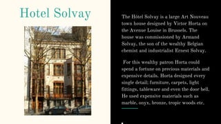 Hotel Solvay The Hôtel Solvay is a large Art Nouveau
town house designed by Victor Horta on
the Avenue Louise in Brussels. The
house was commissioned by Armand
Solvay, the son of the wealthy Belgian
chemist and industrialist Ernest Solvay.
For this wealthy patron Horta could
spend a fortune on precious materials and
expensive details. Horta designed every
single detail; furniture, carpets, light
fittings, tableware and even the door bell.
He used expensive materials such as
marble, onyx, bronze, tropic woods etc.
 