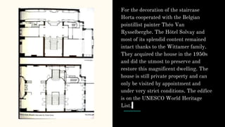 For the decoration of the staircase
Horta cooperated with the Belgian
pointillist painter Théo Van
Rysselberghe. The Hôtel Solvay and
most of its splendid content remained
intact thanks to the Wittamer family.
They acquired the house in the 1950s
and did the utmost to preserve and
restore this magnificent dwelling. The
house is still private property and can
only be visited by appointment and
under very strict conditions. The edifice
is on the UNESCO World Heritage
List.
 