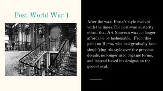 Post World War 1
After the war, Horta’s style evolved
with the times.The post-war austerity
meant that Art Nouveau was no longer
affordable or fashionable. From this
point on Horta, who had gradually been
simplifying his style over the previous
decade, no longer used organic forms,
and instead based his designs on the
geometrical.
 