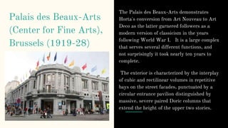 Palais des Beaux-Arts
(Center for Fine Arts),
Brussels (1919-28)
The Palais des Beaux-Arts demonstrates
Horta's conversion from Art Nouveau to Art
Deco as the latter garnered followers as a
modern version of classicism in the years
following World War I. It is a large complex
that serves several different functions, and
not surprisingly it took nearly ten years to
complete.
The exterior is characterized by the interplay
of cubic and rectilinear volumes in repetitive
bays on the street facades, punctuated by a
circular entrance pavilion distinguished by
massive, severe paired Doric columns that
extend the height of the upper two stories.
 