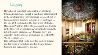 Legacy
Horta has an important but complex architectural
legacy. Art Nouveau, though a significant art movement
in the development of current modern styles, fell out of
favor, and many beautiful buildings were destroyed in
the mid-20th century, like the destruction of Horta’s
Maison du Peuple in 1965, often described as a tragedy
in the history of architecture. Afterwards, however, the
public began to appreciate Art Nouveau more, and
currently, his townhouses are featured on UNESCO’s
World Heritage List.
It is undeniable that Horta made his mark on Belgian
and European architecture, and his designs remain
beautiful and impressive to this day.
 