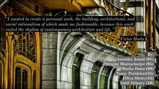 By:
Anushka Anand (01)
Shinjini Bhattacharjee (05)
Rinika Datta (09)
Tanay Parulekar(35)
Diya Shetty(43)
Sahil Sitlaney (50)
"I wanted to create a personal work, the building, architectural, and
social rationalism of which made me fashionable, because this work
suited the rhythm of contemporary architecture and life."
Victor Horta
 