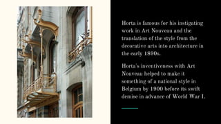 Horta is famous for his instigating
work in Art Nouveau and the
translation of the style from the
decorative arts into architecture in
the early 1890s.
Horta's inventiveness with Art
Nouveau helped to make it
something of a national style in
Belgium by 1900 before its swift
demise in advance of World War I.
 