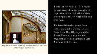Horta left for Paris in 1878 where
he was inspired by the emerging of
impressionist and pointillist artists
and the possibility to work with iron
and glass.
He drew decorative motifs from
nature,seen in his works, the Hotel
Tassel, the Hotel Solvay, and the
Horta Museum, which are now
regarded as iconic examples of Art
Nouveau architecture.
Skylight & mirrors on the top floor of Musee Horta- one
of his major townhouses.
 