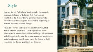 Known for his "whiplash" design style, the organic
forms and shapes of Belgium Art Nouveau as
established by Victor Horta generated creatively
revolutionary thinking and marked the beginning of
modern architecture and design.
Plant-like forms and sensuous double curves, that
would later be known as "the Belgian line" were
adapted to fit every detail of his buildings. All elements
including painted glass, furniture, doors, wrought-iron,
metalwork, door handles and even the house bell all
contained the linear quality of his designs.
Style
Hôtel van Eetvelde
 