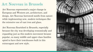 Art Nouveau in Brussels
Art Nouveau represented a major change in
European and Western art, architecture, and
design. Art Nouveau borrowed motifs from nature
while implementing new, modern techniques like
the extensive use of cast iron and glass.
Art Nouveau flourished in Brussels, especially
because the city was developing economically and
expanding just as this modern movement became
popular, so many middle and upper-class families
opted to have their townhouses built in this
extravagant and new style.
Hotel Aubecq
 