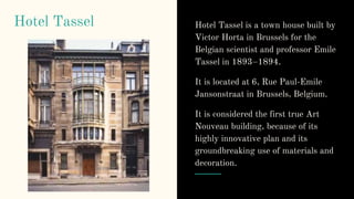 Hotel Tassel Hotel Tassel is a town house built by
Victor Horta in Brussels for the
Belgian scientist and professor Emile
Tassel in 1893–1894.
It is located at 6, Rue Paul-Emile
Jansonstraat in Brussels, Belgium.
It is considered the first true Art
Nouveau building, because of its
highly innovative plan and its
groundbreaking use of materials and
decoration.
 