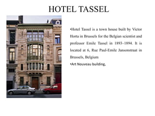 HOTEL TASSEL
•Hotel Tassel is a town house built by Victor
Horta in Brussels for the Belgian scientist and
professor Emile Tassel in 1893–1894. It is
located at 6, Rue Paul-Emile Jansonstraat in
Brussels, Belgium
•Art Nouveau building,
 