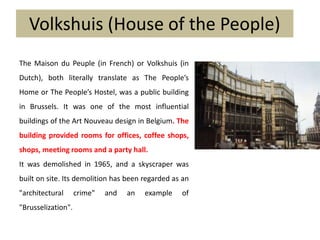 Volkshuis (House of the People)
The Maison du Peuple (in French) or Volkshuis (in
Dutch), both literally translate as The People’s
Home or The People’s Hostel, was a public building
in Brussels. It was one of the most influential
buildings of the Art Nouveau design in Belgium. The
building provided rooms for offices, coffee shops,
shops, meeting rooms and a party hall.
It was demolished in 1965, and a skyscraper was
built on site. Its demolition has been regarded as an
"architectural crime" and an example of
"Brusselization".
 