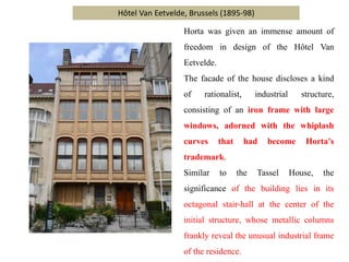 Hôtel Van Eetvelde, Brussels (1895-98)
Horta was given an immense amount of
freedom in design of the Hôtel Van
Eetvelde.
The facade of the house discloses a kind
of rationalist, industrial structure,
consisting of an iron frame with large
windows, adorned with the whiplash
curves that had become Horta's
trademark.
Similar to the Tassel House, the
significance of the building lies in its
octagonal stair-hall at the center of the
initial structure, whose metallic columns
frankly reveal the unusual industrial frame
of the residence.
 
