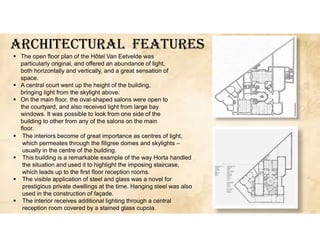 ArcHITEcTUrAL fEATUrES
 The interiors become of great importance as centres of light,
which permeates through the filigree domes and skylights –
usually in the centre of the building.
 This building is a remarkable example of the way Horta handled
the situation and used it to highlight the imposing staircase,
which leads up to the first floor reception rooms.
 The visible application of steel and glass was a novel for
prestigious private dwellings at the time. Hanging steel was also
used in the construction of façade.
 The interior receives additional lighting through a central
reception room covered by a stained glass cupola.
 The open floor plan of the Hôtel Van Eetvelde was
particularly original, and offered an abundance of light,
both horizontally and vertically, and a great sensation of
space.
 A central court went up the height of the building,
bringing light from the skylight above.
 On the main floor, the oval-shaped salons were open to
the courtyard, and also received light from large bay
windows. It was possible to look from one side of the
building to other from any of the salons on the main
floor.
 