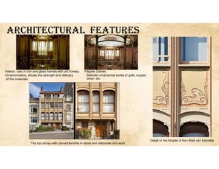 ArcHITEcTUrAL fEATUrES
Detail of the facade of the Hôtel van Eetvelde
Interior: use of iron and glass frames with art noveau Filigree Domes
Ornamentation, shows the strength and delicacy Delicate ornamental works of gold, copper,
of the materials.
The top storey with carved tendrils in stone and elaborate iron work
 