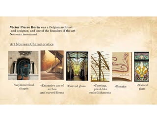 Victor Pierre Horta was a Belgian architect
and designer, and one of the founders of the art
Nouveau movement.
•Asymmetrical
shapes
Art Nouveau Characteristics
•Extensive use of
arches
and curved forms
•Curved glass •Curving,
plant-like
embellishments
•Mosaics •Stained
glass
 