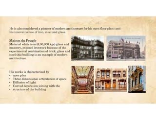 His works is characterized by
• open plan
• Three dimensional articulation of space
• Diffusion of light
• Curved decoration joining with the
• structure of the building
Maison du Peuple
Material white iron (6,00,000 kgs) glass and
masonry, exposed ironwork because of the
experimental combination of brick, glass and
steel this building is an example of modern
architecture
He is also considered a pioneer of modern architecture for his open floor plans and
his innovative use of iron, steel and glass.
 