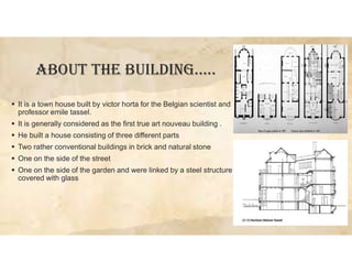 ABOUT THE BUILDING…..
 It is a town house built by victor horta for the Belgian scientist and
professor emile tassel.
 It is generally considered as the first true art nouveau building .
 He built a house consisting of three different parts
 Two rather conventional buildings in brick and natural stone
 One on the side of the street
 One on the side of the garden and were linked by a steel structure
covered with glass
 