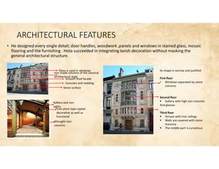 ARCHITECTURAL FEATURES
• He designed every single detail; door handles, woodwork ,panels and windows in stained glass, mosaic
flooring and the furnishing . Hota succeeded in integrating lavish decoration without masking the
general architectural structure.
Glass is used in windows
Iron made columns of the classical
architectural style
Smooth fluid facade
Consoles and molding
Stone surface
Rafters and iron
sights.
Free plant type capital
decorative as well as
functional
Wrought iron
columns
Its shape is narrow and justified
First floor
• Windows separated by stone
columns
Second floor
 Gallery with high iron columns
And glasses
Third floor
 Terrace with iron railings
 Walls are covered with stone
masonry
 The middle part is curvatious
 