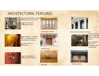 ARCHITECTURAL FEATURES
Iron railing built before windows
separated with iron columns
Stone made columns
separating windows
Walls painted in curvilinear
forms to integrate with the
balustrades and railings
Curvilinear forms at
balustrades
Door knobs designed in
sync with other elements
Stained glass window
Entrance Gate
Mail slot
Classical columns below iron beams
Window details
Branches like iron
beams supporting
the structure abov
galleria.
Door designed in
wavy form
integrates with the
surroundings.
 