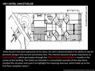 1901 HOTEL VAN ETVELDE

Horta found it the best expression to his ideas. His skill is demonstrated in his ability to slip his
domestic designs into narrow constricted sites. The interiors become of great importance as
centres of light, which permeates through the filigree domes and skylights—usually in the
centre of the building. The Hotel van Eetvelde is a remarkable example of the way Horta
handled the situation and used it to highlight the imposing staircase, which leads up to the
first-floor reception rooms."
http://data.greatbuildings.com/gbc/drawings/van_Eetvelde_Section.jpg

 