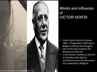 http://www.victor-horta.com/images/artist/501362.jpg

Works and influence
of
VICTOR HORTA

• Victor, Baron Horta (6 January
1861 - 8 September 1947) was a
Belgian architect and designer.
• One of the key European Art
Nouveau architecths
• is sometimes credited as the first
to introduce the style to
architecture from the decorative
arts, especially in Belgium.

 