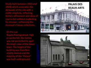 On the rue
Royale/Koningsstraat, high
er up the hill, the Centre
was not permitted to spoil
the king’s view of the lower
town. The height of the
building was therefore
strictly limited and the
majority of the "Palace"
was built underground.

http://en.wikipedia.org/wiki/Palais_
des_Beaux-Arts_de_Lille

finally built between 1923 and
1928) which associates the
demands of the site with a
noble simplicity, reflecting
Horta’s refinement and ideas of
course but without neglecting
his mission : enhancing the
museum’s future collections.

Museum in Tournai

PALAIS DES
BEAUX-ARTS

 