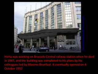 http://mfresnillo.blogspot.in/2008_03_01_archive.html

Horta was working on Brussels-Central railway station when he died
in 1947, and the building was completed to his plans by his
colleagues led by Maxime Brunfaut. It eventually opened on 4
October 1952

 