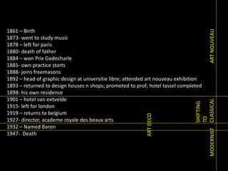 ART NOUVEAU

SHIFTING
TO
MODERNIST CLASSICAL

ART DECO

1861 – Birth
1873- went to study music
1878 – left for paris
1880- death of father
1884 – won Prix Godecharle
1885- own practice starts
1888- joins freemasons
1892 – head of graphic design at universitie libre; attended art nouveau exhibition
1893 – returned to design houses n shops; promoted to prof; hotel tassel completed
1898- his own residence
1901 – hotel van eetvelde
1915- left for london
1919 – returns to belgium
1927- director, academe royale des beaux arts
1932 – Named Baron
1947- Death

 